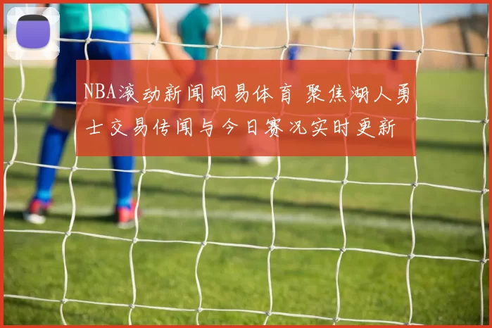 NBA滚动新闻网易体育 聚焦湖人勇士交易传闻与今日赛况实时更新