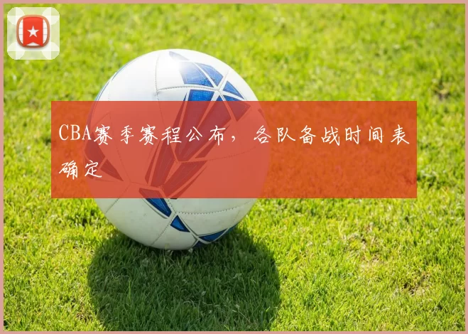 CBA赛季赛程公布，各队备战时间表确定