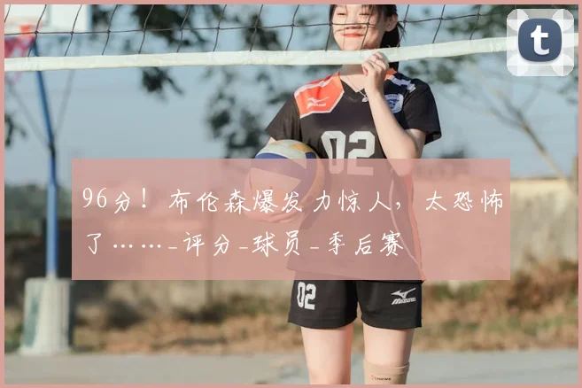 96分！布伦森爆发力惊人，太恐怖了……_评分_球员_季后赛