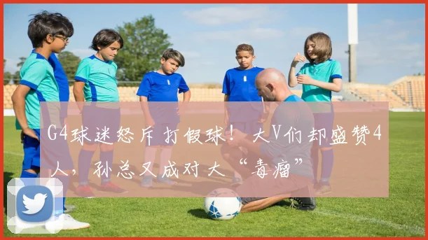 G4球迷怒斥打假球！大V们却盛赞4人，孙总又成对大“毒瘤”