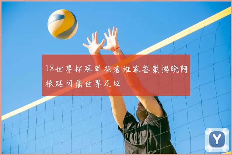 18世界杯冠军花落谁家答案揭晓阿根廷问鼎世界足坛