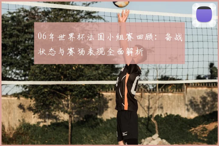 06年世界杯法国小组赛回顾：备战状态与赛场表现全面解析