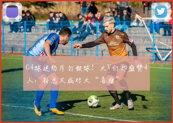 G4球迷怒斥打假球！大V们却盛赞4人，孙总又成对大“毒瘤”