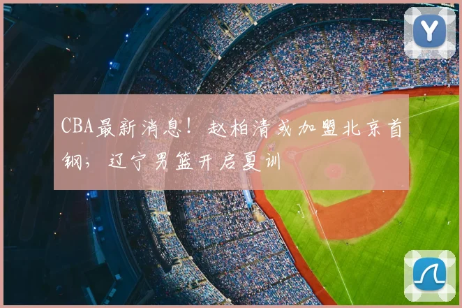 CBA最新消息！赵柏清或加盟北京首钢，辽宁男篮开启夏训