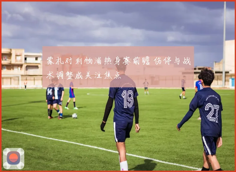 蒙札对利物浦热身赛前瞻 伤停与战术调整成关注焦点