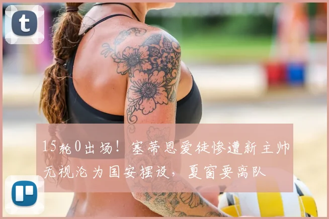 15轮0出场!塞蒂恩爱徒惨遭新主帅无视沦为国安摆设,夏窗要离队