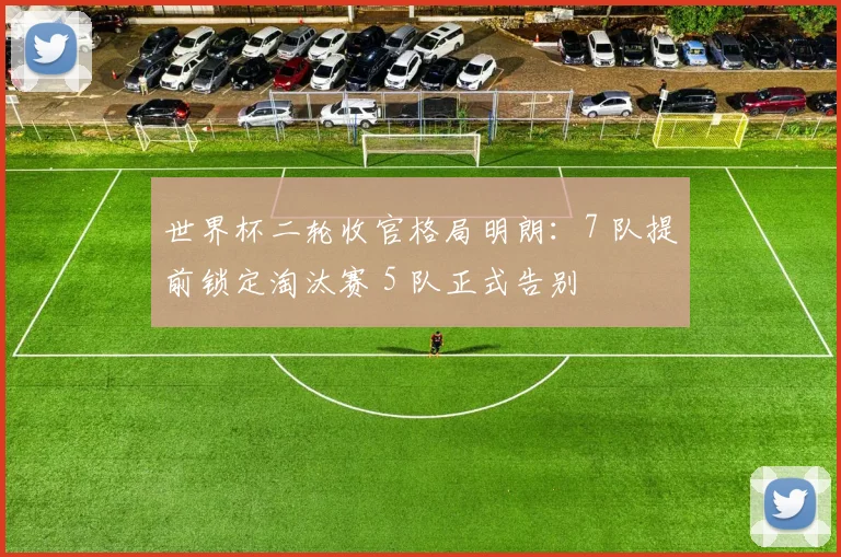 世界杯二轮收官格局明朗：7 队提前锁定淘汰赛 5 队正式告别