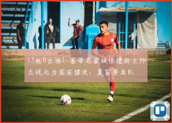 15轮0出场!塞蒂恩爱徒惨遭新主帅无视沦为国安摆设,夏窗要离队
