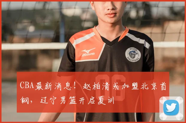 CBA最新消息！赵柏清或加盟北京首钢，辽宁男篮开启夏训