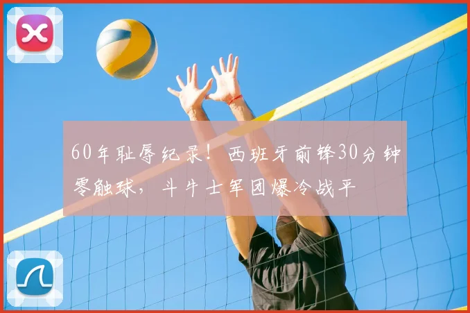 60年耻辱纪录！西班牙前锋30分钟零触球，斗牛士军团爆冷战平