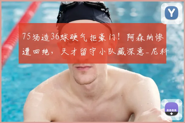 75场造36球硬气拒豪门！阿森纳惨遭回绝，天才留守小队藏深意_尼科·帕斯_球员_科莫