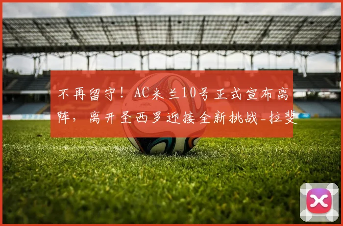 不再留守！AC米兰10号正式宣布离阵，离开圣西罗迎接全新挑战_拉斐尔·莱奥_阿莱格里_欧冠