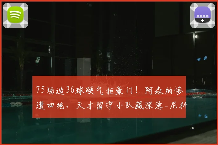75场造36球硬气拒豪门!阿森纳惨遭回绝,天才留守小队藏深意_尼科·帕斯_球员_科莫