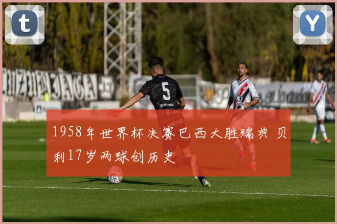 1958年世界杯决赛巴西大胜瑞典 贝利17岁两球创历史