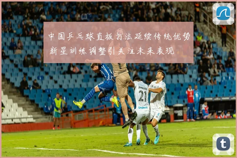 中国乒乓球直板打法延续传统优势 新星训练调整引关注未来表现