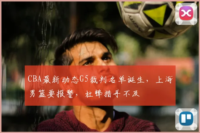 CBA最新动态G5裁判名单诞生，上海男篮要报警，杜锋措手不及