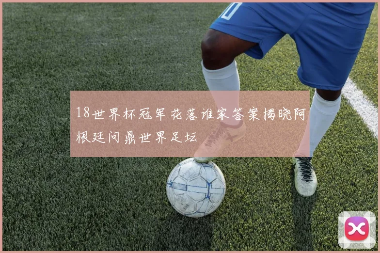 18世界杯冠军花落谁家答案揭晓阿根廷问鼎世界足坛