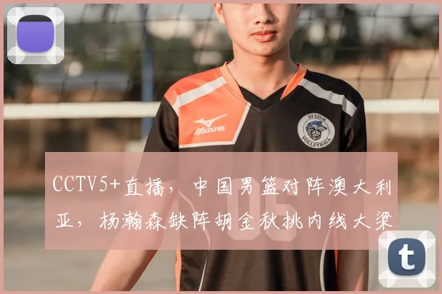 CCTV5+直播,中国男篮对阵澳大利亚,杨瀚森缺阵胡金秋挑内线大梁