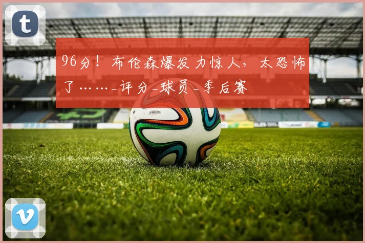 96分！布伦森爆发力惊人，太恐怖了……_评分_球员_季后赛