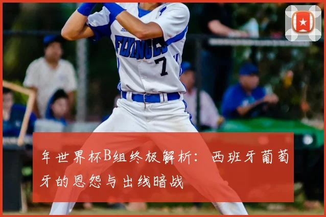 年世界杯B组终极解析：西班牙葡萄牙的恩怨与出线暗战