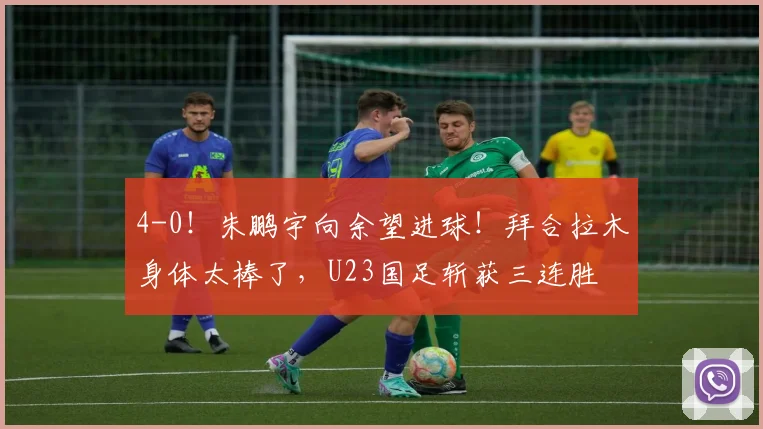 4-0！朱鹏宇向余望进球！拜合拉木身体太棒了，U23国足斩获三连胜