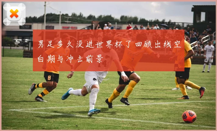 男足多久没进世界杯了回顾出线空白期与冲击前景