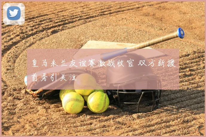 皇马米兰友谊赛激战收官 双方新援首秀引关注