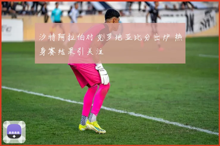 沙特阿拉伯对克罗地亚比分出炉 热身赛结果引关注