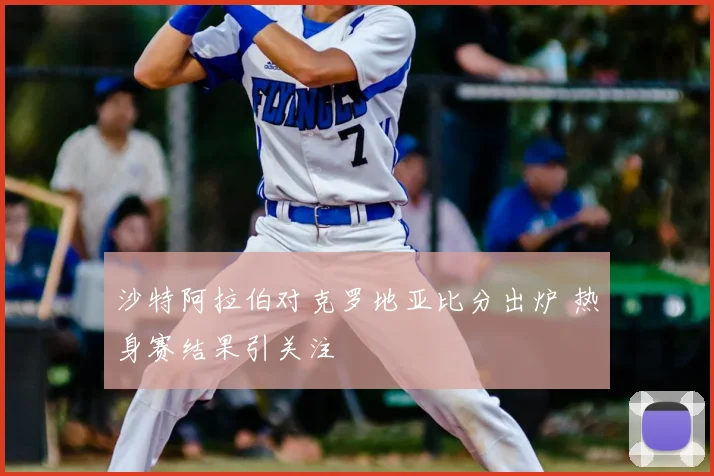 沙特阿拉伯对克罗地亚比分出炉 热身赛结果引关注