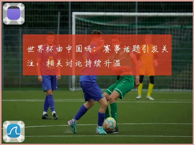世界杯由中国吗:赛事话题引发关注,相关讨论持续升温