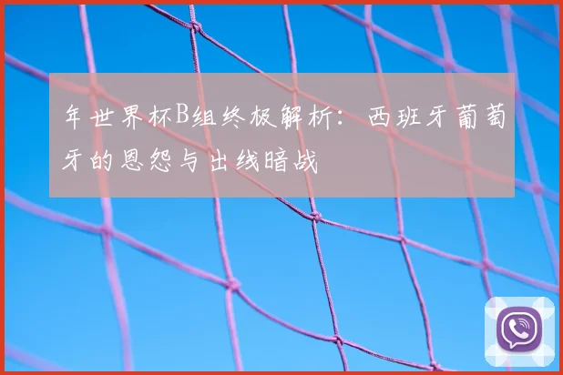 年世界杯B组终极解析:西班牙葡萄牙的恩怨与出线暗战