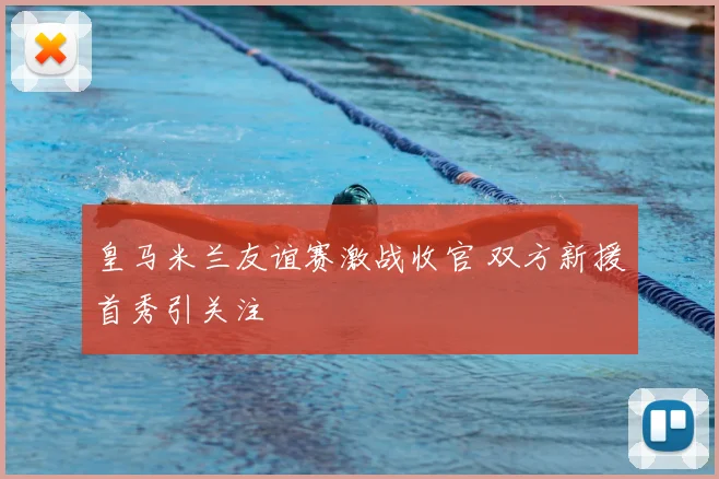 皇马米兰友谊赛激战收官 双方新援首秀引关注