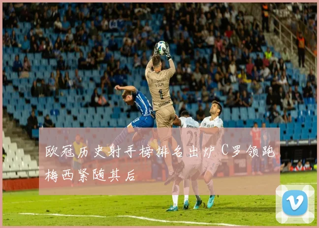 欧冠历史射手榜排名出炉 C罗领跑梅西紧随其后