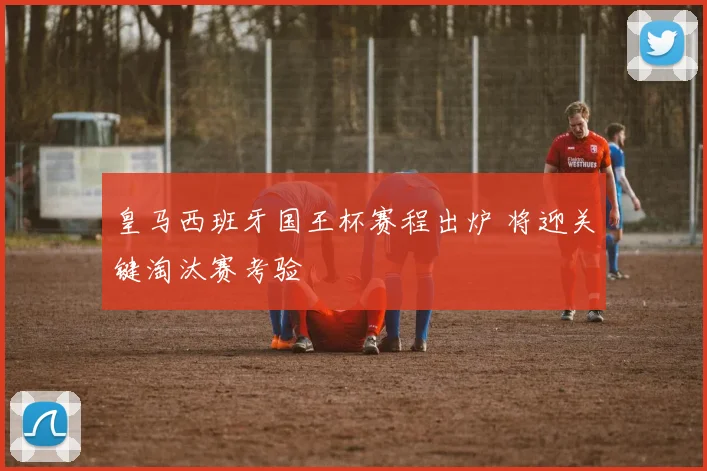 皇马西班牙国王杯赛程出炉 将迎关键淘汰赛考验