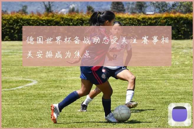 德国世界杯备战动态受关注 赛事相关安排成为焦点