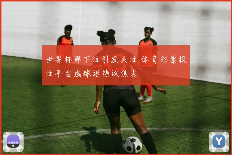 世界杯那下注引发关注 体育彩票投注平台成球迷热议焦点