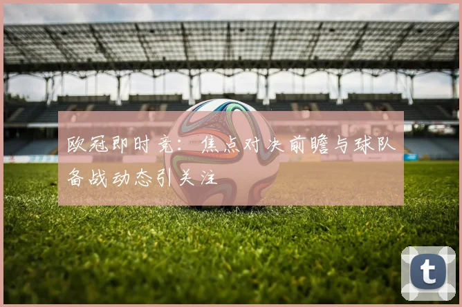 欧冠即时竞:焦点对决前瞻与球队备战动态引关注