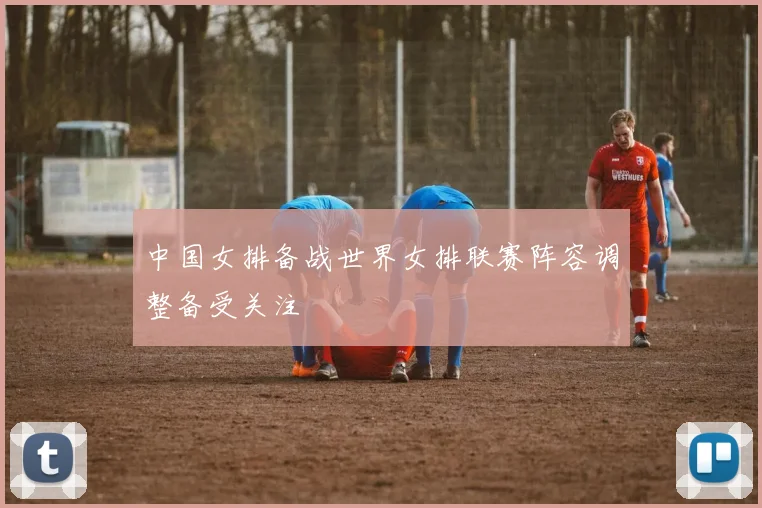 中国女排备战世界女排联赛阵容调整备受关注
