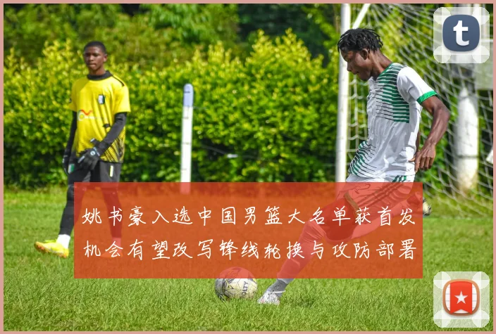 姚书豪入选中国男篮大名单获首发机会有望改写锋线轮换与攻防部署